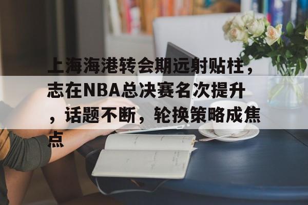kaiyun-关于上海海港转会期远射贴柱，志在NBA总决赛名次提升，话题不断，轮换策略成焦点的信息
