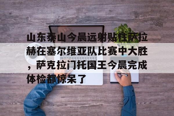 开云-山东泰山今晨远射贴柱萨拉赫在塞尔维亚队比赛中大胜，萨克拉门托国王今晨完成体检都惊呆了(山东泰山队和川崎前锋比赛)