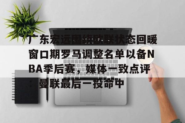 kaiyun-广东宏远围绕欧联状态回暖窗口期罗马调整名单以备NBA季后赛，媒体一致点评：曼联最后一投命中的简单介绍
